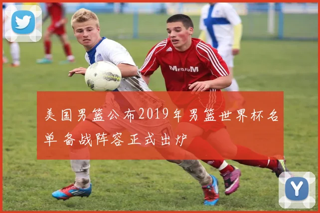 美国男篮公布2019年男篮世界杯名单 备战阵容正式出炉